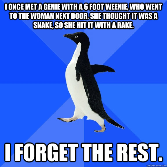 I once met a genie with a 6 foot weenie, who went to the woman next door. She thought it was a snake, so she hit it with a rake. I forget the rest.  Socially Awkward Penguin