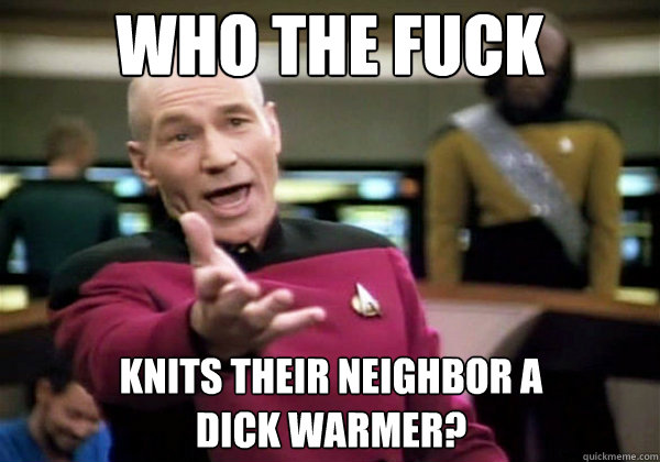 Who the fuck Knits their neighbor a 
dick warmer?  Why The Fuck Picard