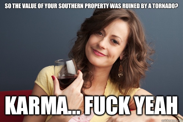 So the value of your southern property was ruined by a tornado? karma... fuck yeah  Forever Resentful Mother