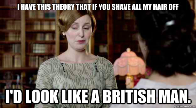 I have this theory that if you shave all my hair off  I'd look like a British man.  