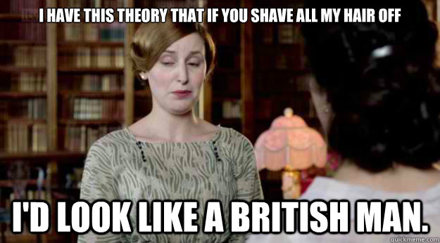 I have this theory that if you shave all my hair off  I'd look like a British man. - I have this theory that if you shave all my hair off  I'd look like a British man.  Downton Abbey