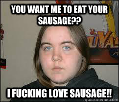 YOU WANT ME TO EAT YOUR SAUSAGE?? I FUCKING LOVE SAUSAGE!! - YOU WANT ME TO EAT YOUR SAUSAGE?? I FUCKING LOVE SAUSAGE!!  Whorelrus