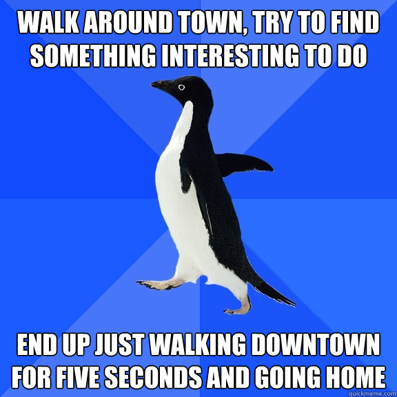 walk around town, try to find something interesting to do end up just walking downtown for five seconds and going home  Socially Awkward Penguin