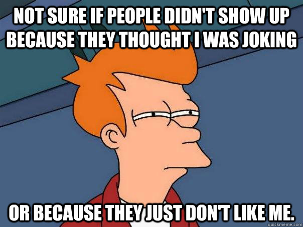 Not sure if people didn't show up because they thought I was joking Or because they just don't like me. - Not sure if people didn't show up because they thought I was joking Or because they just don't like me.  Futurama Fry