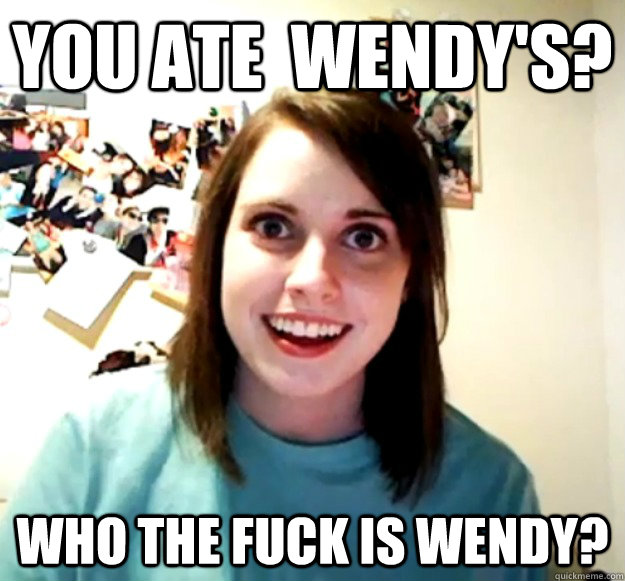 You ate  Wendy's? Who the fuck is wendy?   Overly Attached Girlfriend
