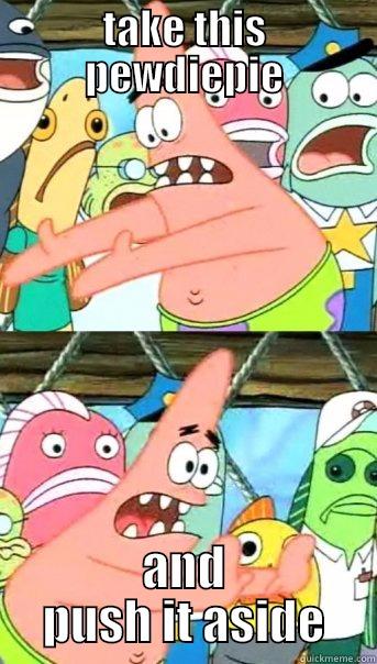 take that  - TAKE THIS PEWDIEPIE AND PUSH IT ASIDE Push it somewhere else Patrick