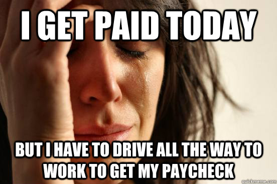 I get paid today But I have to drive all the way to work to get my paycheck  First World Problems