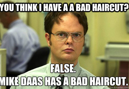 You think i have a a bad haircut? False.
Mike daas has a bad haircut.  Schrute