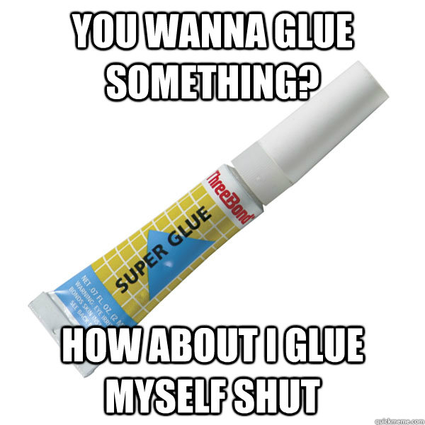 you wanna glue something? how about I glue myself shut  