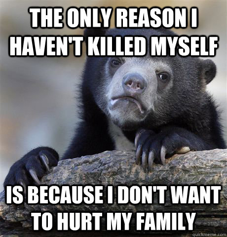 The only reason I haven't killed myself is because i don't want to hurt my family  Confession Bear