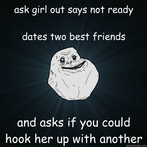 ask girl out says not ready
 
dates two best friends and asks if you could hook her up with another  Forever Alone