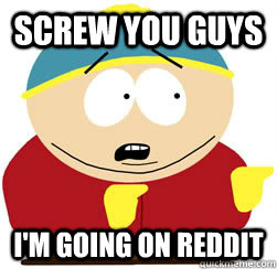 Screw you guys I'm going on Reddit  