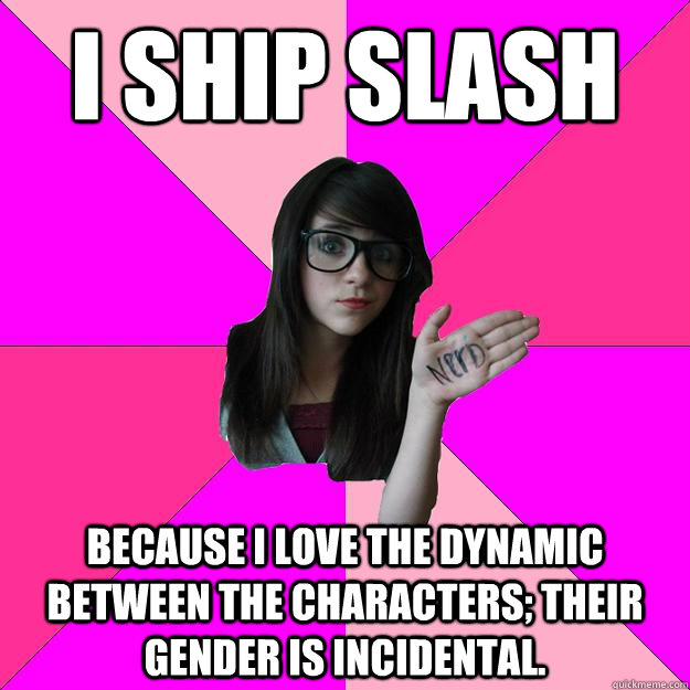 I ship slash Because I love the dynamic between the characters; their gender is incidental.  Idiot Nerd Girl