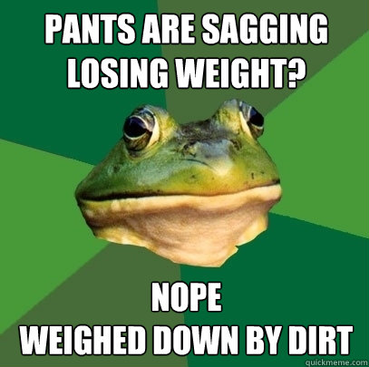 Pants are sagging Losing weight? nope 
weighed down by dirt  Foul Bachelor Frog