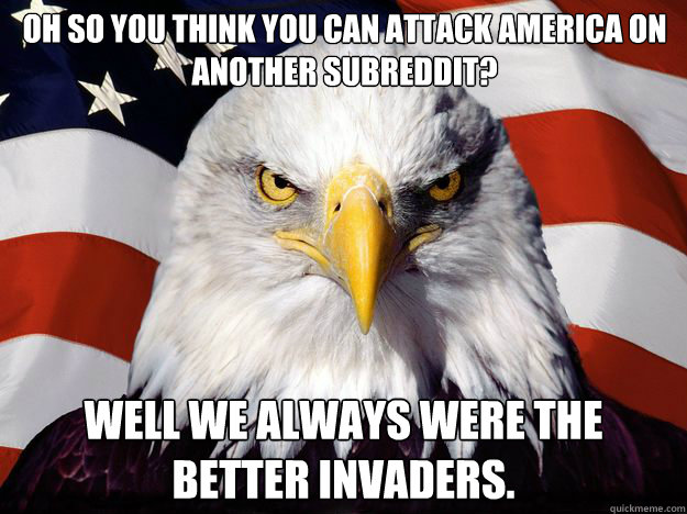 Oh so you think you can attack America on another Subreddit? Well we always were the better invaders.  One-up America
