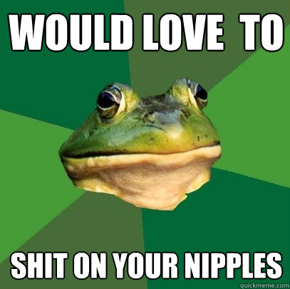 Would love  to  shit on your nipples  Foul Bachelor Frog