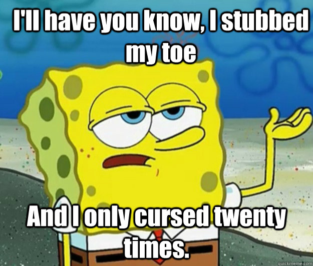 I'll have you know, I stubbed my toe And I only cursed twenty times. - I'll have you know, I stubbed my toe And I only cursed twenty times.  How tough am I