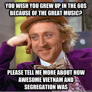 You wish you grew up in the 60s because of the great music? please tell me more about how awesome Vietnam and segregation was - You wish you grew up in the 60s because of the great music? please tell me more about how awesome Vietnam and segregation was  Condescending Wonka