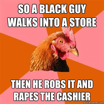 So a black guy walks into a store Then he robs it and rapes the cashier - So a black guy walks into a store Then he robs it and rapes the cashier  Anti-Joke Chicken