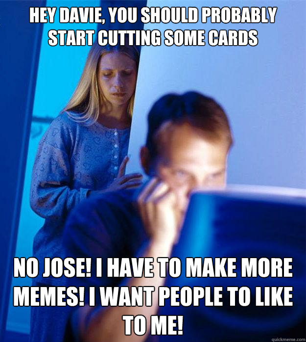Hey Davie, you should probably start cutting some cards  NO jose! i have to make more memes! i want people to like to me!  Redditors Wife