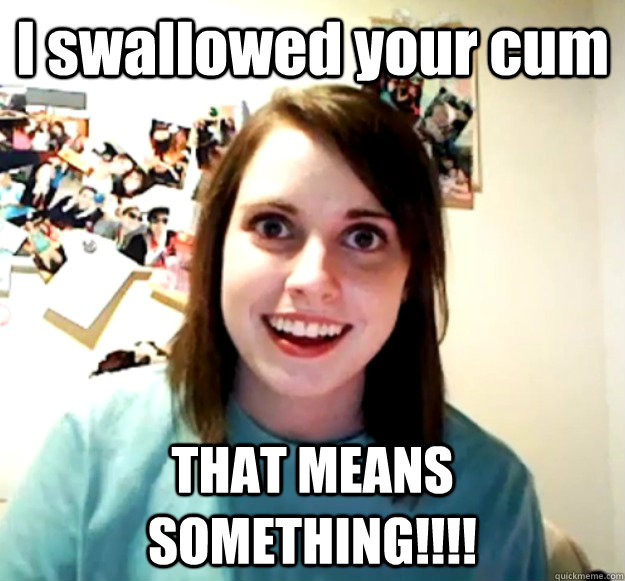 I swallowed your cum THAT MEANS SOMETHING!!!! - I swallowed your cum THAT MEANS SOMETHING!!!!  Misc