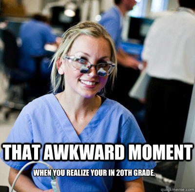 That awkward moment when you realize your in 20th grade.   overworked dental student
