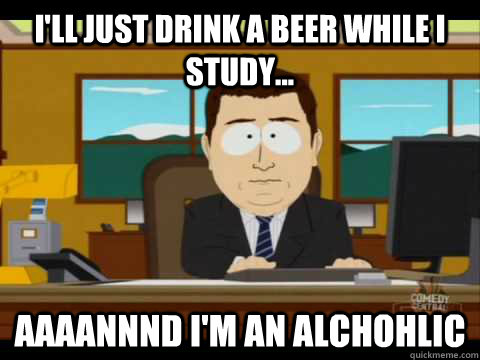 I'll just drink a beer while I study... Aaaannnd I'm an alchohlic  Aaand its gone