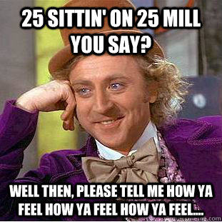 25 sittin' on 25 mill you say? well then, please tell me how ya feel how ya feel how ya feel....  Condescending Wonka