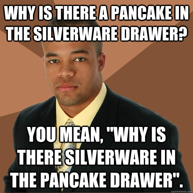 Why is there a Pancake in the silverware drawer? You mean, 