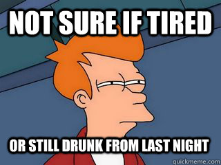 Not sure if tired or still drunk from last night  Notsureif