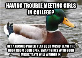 Having trouble meeting girls in college? Get a record player, play good music, leave the door room door open. Smart girls with good music taste will wander in.  Good Advice Duck