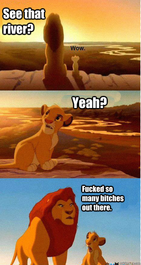 See that river? Yeah? Fucked so many bitches out there. - See that river? Yeah? Fucked so many bitches out there.  Mufasa and Simba