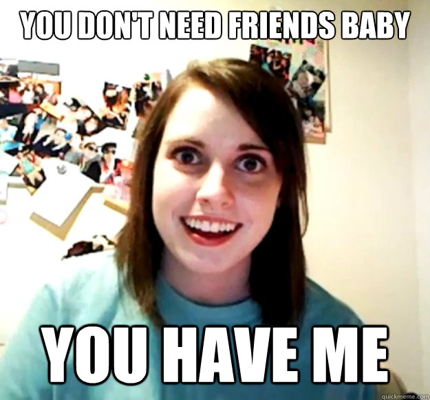 You don't need friends baby you have me  Overly Attached Girlfriend