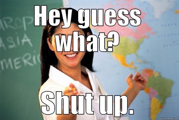 HEY GUESS WHAT? SHUT UP. Unhelpful High School Teacher