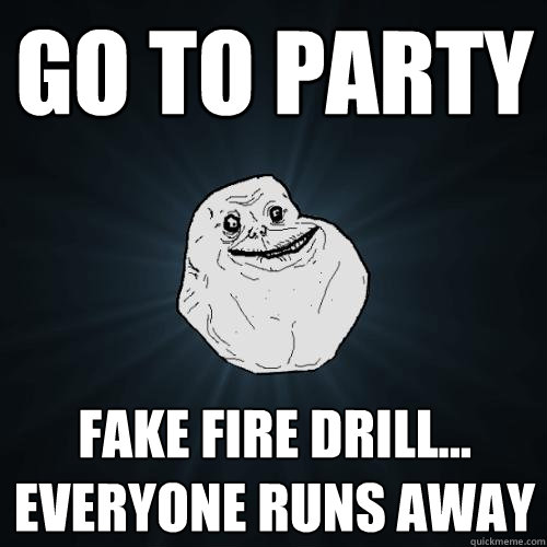 Go to party fake fire drill... everyone runs away   Forever Alone
