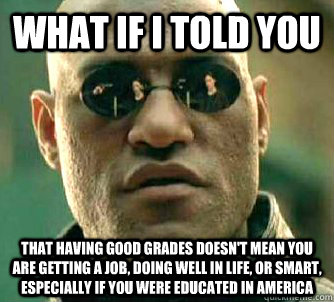 what if I told you that having good grades doesn't mean you are getting a job, doing well in life, or smart, especially if you were educated in America - what if I told you that having good grades doesn't mean you are getting a job, doing well in life, or smart, especially if you were educated in America  What if I told you that! oh wait.. I did.