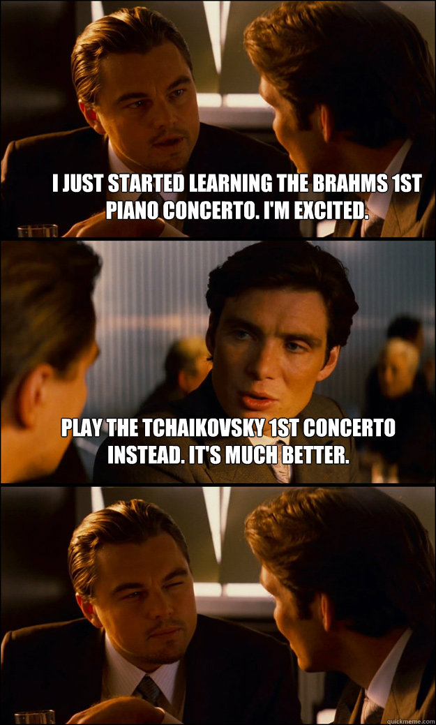 I just started learning the brahms 1st piano concerto. I'm excited. Play the Tchaikovsky 1st concerto instead. It's much better.  - I just started learning the brahms 1st piano concerto. I'm excited. Play the Tchaikovsky 1st concerto instead. It's much better.   Inception