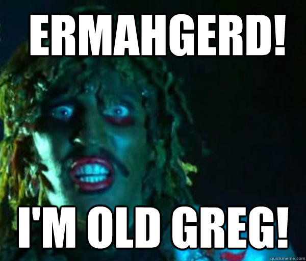  ermahgerd! I'm old greg!  