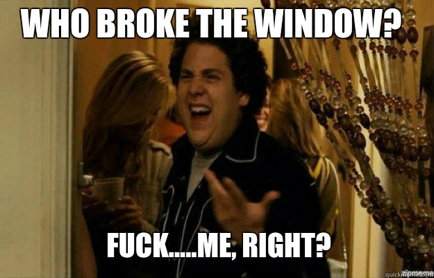 Who broke the window? FUCK.....ME, RIGHT?  fuck me right