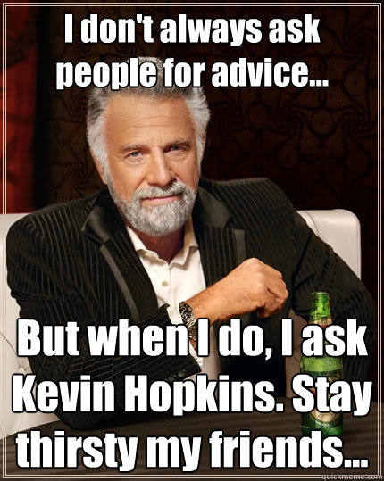 I don't always ask people for advice... But when I do, I ask Kevin Hopkins. Stay thirsty my friends...  The Most Interesting Man In The World