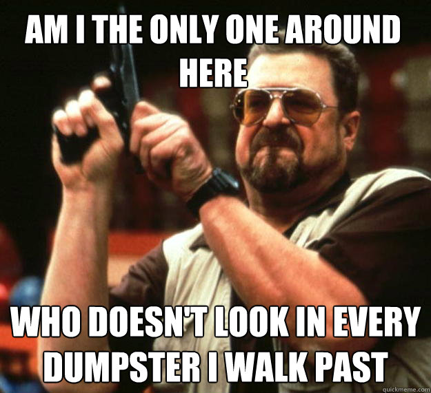 Am I the only one around here Who doesn't look in every dumpster i walk past  Walter