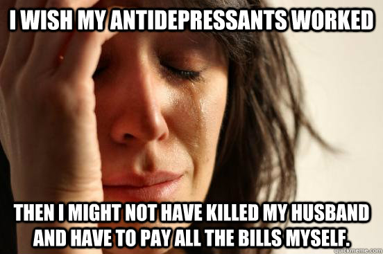 I wish my antidepressants worked Then I might not have killed my husband and have to pay all the bills myself.  First World Problems