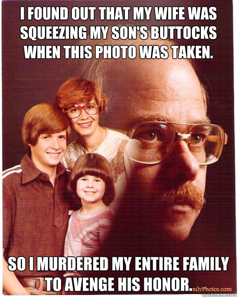 i found out that my wife was squeezing my son's buttocks when this photo was taken. so i murdered my entire family to avenge his honor.  Vengeance Dad
