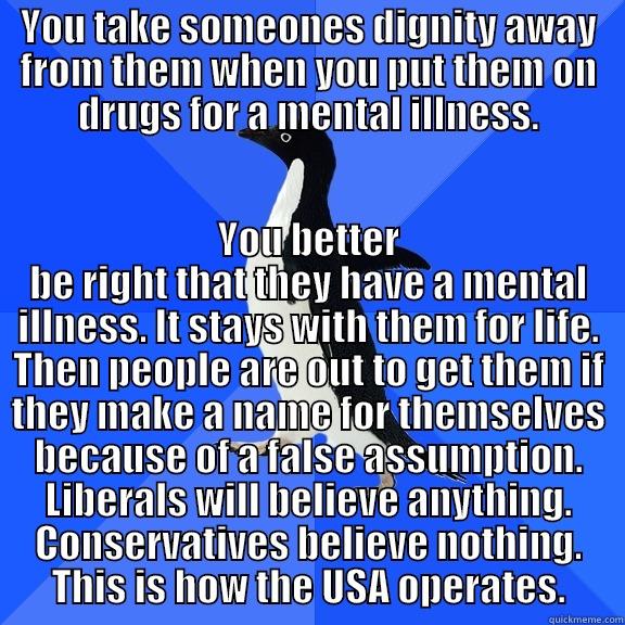 YOU TAKE SOMEONES DIGNITY AWAY FROM THEM WHEN YOU PUT THEM ON DRUGS FOR A MENTAL ILLNESS. YOU BETTER BE RIGHT THAT THEY HAVE A MENTAL ILLNESS. IT STAYS WITH THEM FOR LIFE. THEN PEOPLE ARE OUT TO GET THEM IF THEY MAKE A NAME FOR THEMSELVES BECAUSE OF A FALSE ASSUMPTION. LIBERALS WILL BELIEVE ANYTHING. CONSERVATIVES BELIEVE NOTHING. THIS IS HOW  Socially Awkward Penguin