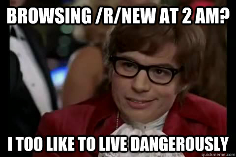 browsing /r/new at 2 AM? i too like to live dangerously  Dangerously - Austin Powers