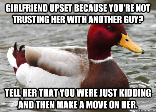 Girlfriend upset because you're not trusting her with another guy? Tell her that you were just kidding and then make a move on her.  Malicious Advice Mallard