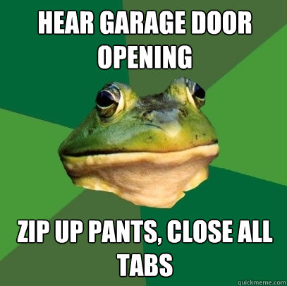 Hear Garage door opening zip up pants, close all tabs  Foul Bachelor Frog