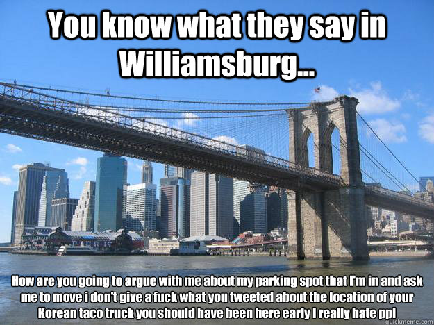 You know what they say in Williamsburg... How are you going to argue with me about my parking spot that I'm in and ask me to move i don't give a fuck what you tweeted about the location of your Korean taco truck you should have been here early I really ha  