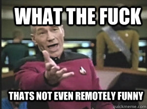 what the fuck thats not even remotely funny  Annoyed Picard