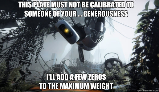 This Plate must not be calibrated to 
someone of your ... generousness






I'll add a few zeros 
to the maximum weight - This Plate must not be calibrated to 
someone of your ... generousness






I'll add a few zeros 
to the maximum weight  GLaDOS